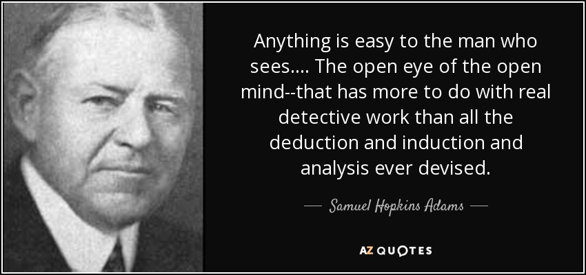 Anything is easy to the man who sees.... The open eye of the open mind--that has more to do with real detective work than all the deduction and induction and analysis ever devised. - Samuel Hopkins Adams