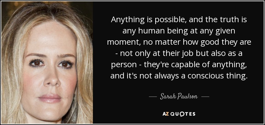 Anything is possible, and the truth is any human being at any given moment, no matter how good they are - not only at their job but also as a person - they're capable of anything, and it's not always a conscious thing. - Sarah Paulson