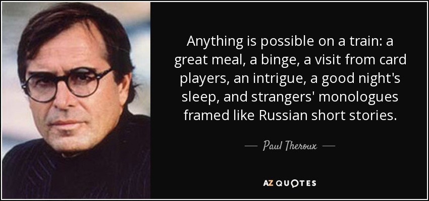 Anything is possible on a train: a great meal, a binge, a visit from card players, an intrigue, a good night's sleep, and strangers' monologues framed like Russian short stories. - Paul Theroux