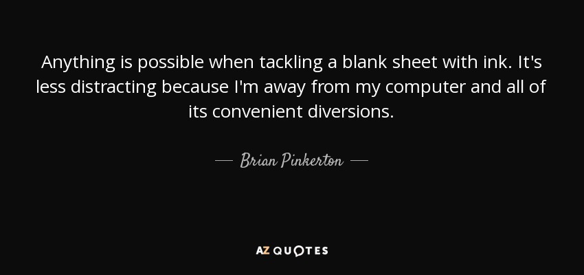 Anything is possible when tackling a blank sheet with ink. It's less distracting because I'm away from my computer and all of its convenient diversions. - Brian Pinkerton