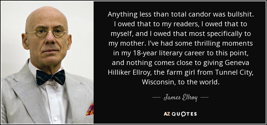 Anything less than total candor was bullshit. I owed that to my readers, I owed that to myself, and I owed that most specifically to my mother. I've had some thrilling moments in my 18-year literary career to this point, and nothing comes close to giving Geneva Hilliker Ellroy, the farm girl from Tunnel City, Wisconsin, to the world. - James Ellroy
