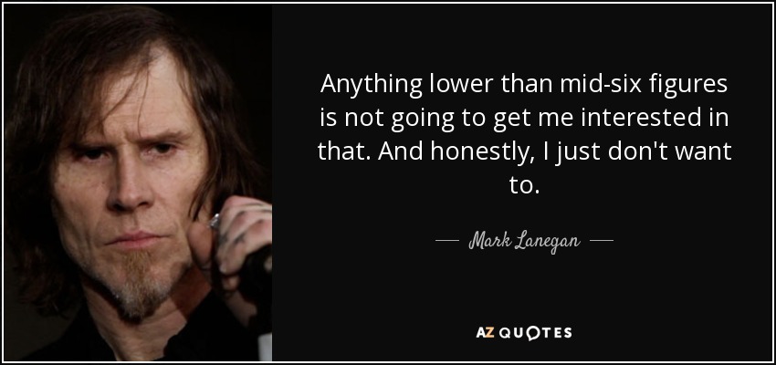 Anything lower than mid-six figures is not going to get me interested in that. And honestly, I just don't want to. - Mark Lanegan