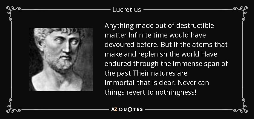 Anything made out of destructible matter Infinite time would have devoured before. But if the atoms that make and replenish the world Have endured through the immense span of the past Their natures are immortal-that is clear. Never can things revert to nothingness! - Lucretius