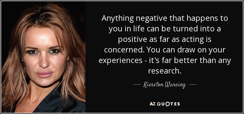 Anything negative that happens to you in life can be turned into a positive as far as acting is concerned. You can draw on your experiences - it's far better than any research. - Kierston Wareing