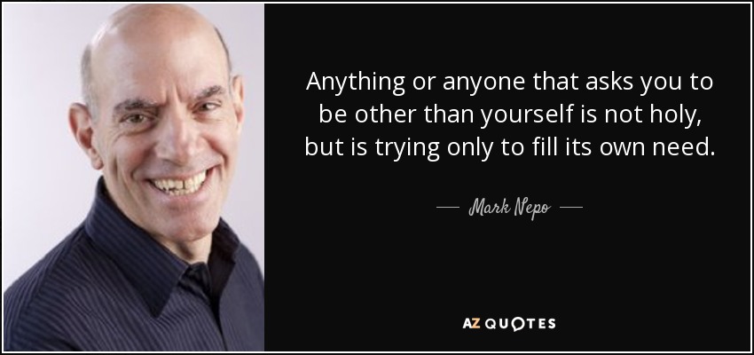 Anything or anyone that asks you to be other than yourself is not holy, but is trying only to fill its own need. - Mark Nepo