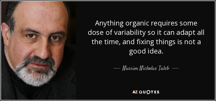 Anything organic requires some dose of variability so it can adapt all the time, and fixing things is not a good idea. - Nassim Nicholas Taleb