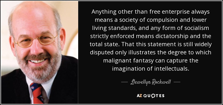 Anything other than free enterprise always means a society of compulsion and lower living standards, and any form of socialism strictly enforced means dictatorship and the total state. That this statement is still widely disputed only illustrates the degree to which malignant fantasy can capture the imagination of intellectuals. - Llewellyn Rockwell