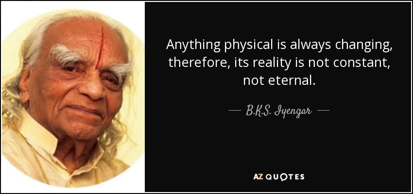 Anything physical is always changing, therefore, its reality is not constant, not eternal. - B.K.S. Iyengar