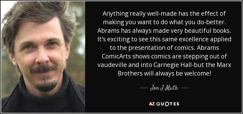 Anything really well-made has the effect of making you want to do what you do-better. Abrams has always made very beautiful books. It's exciting to see this same excellence applied to the presentation of comics. Abrams ComicArts shows comics are stepping out of vaudeville and into Carnegie Hall-but the Marx Brothers will always be welcome! - Jon J Muth