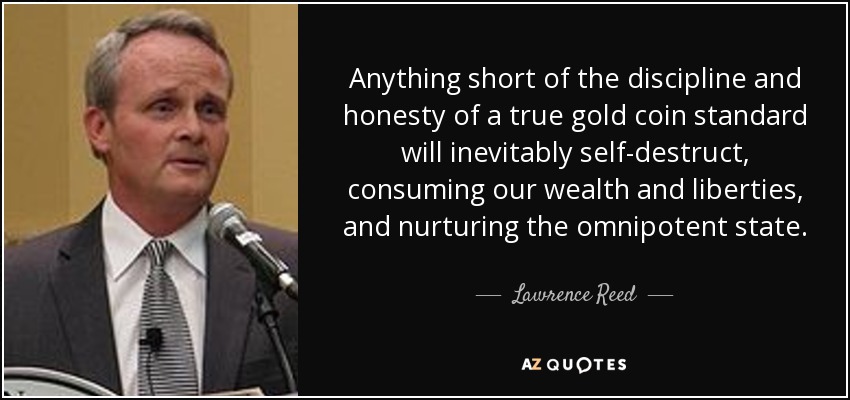 Anything short of the discipline and honesty of a true gold coin standard will inevitably self-destruct, consuming our wealth and liberties, and nurturing the omnipotent state. - Lawrence Reed