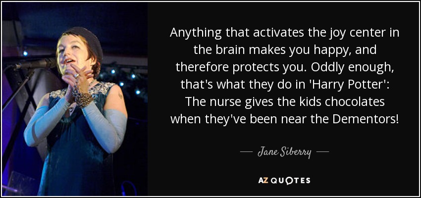 Anything that activates the joy center in the brain makes you happy, and therefore protects you. Oddly enough, that's what they do in 'Harry Potter': The nurse gives the kids chocolates when they've been near the Dementors! - Jane Siberry