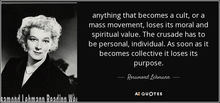 anything that becomes a cult, or a mass movement, loses its moral and spiritual value. The crusade has to be personal, individual. As soon as it becomes collective it loses its purpose. - Rosamond Lehmann