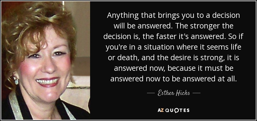 Anything that brings you to a decision will be answered. The stronger the decision is, the faster it's answered. So if you're in a situation where it seems life or death, and the desire is strong, it is answered now, because it must be answered now to be answered at all. - Esther Hicks