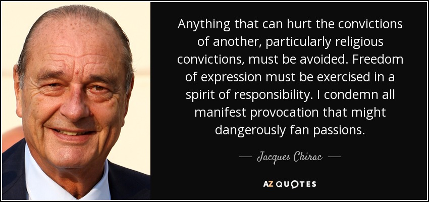 Anything that can hurt the convictions of another, particularly religious convictions, must be avoided. Freedom of expression must be exercised in a spirit of responsibility. I condemn all manifest provocation that might dangerously fan passions. - Jacques Chirac