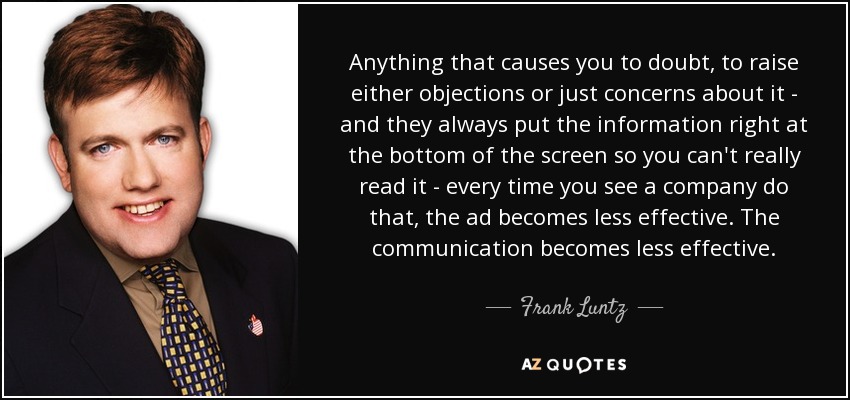 Anything that causes you to doubt, to raise either objections or just concerns about it - and they always put the information right at the bottom of the screen so you can't really read it - every time you see a company do that, the ad becomes less effective. The communication becomes less effective. - Frank Luntz