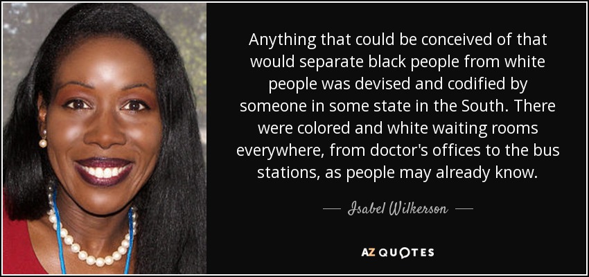 Anything that could be conceived of that would separate black people from white people was devised and codified by someone in some state in the South. There were colored and white waiting rooms everywhere, from doctor's offices to the bus stations, as people may already know. - Isabel Wilkerson