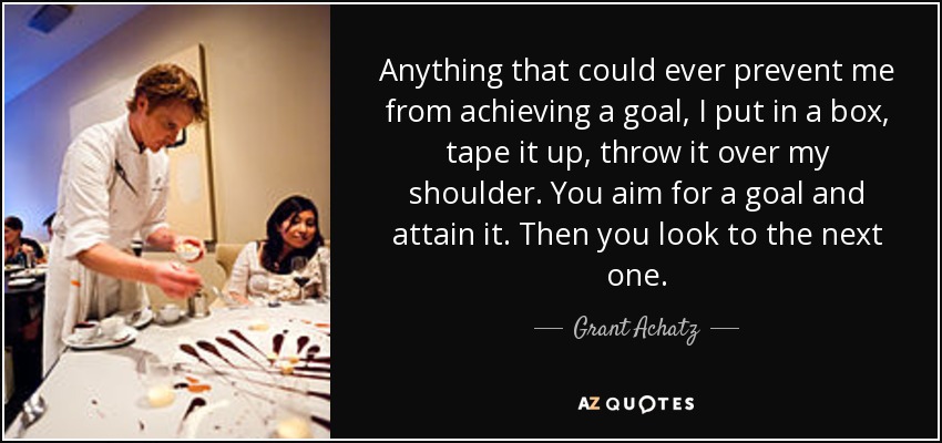 Anything that could ever prevent me from achieving a goal, I put in a box, tape it up, throw it over my shoulder. You aim for a goal and attain it. Then you look to the next one. - Grant Achatz