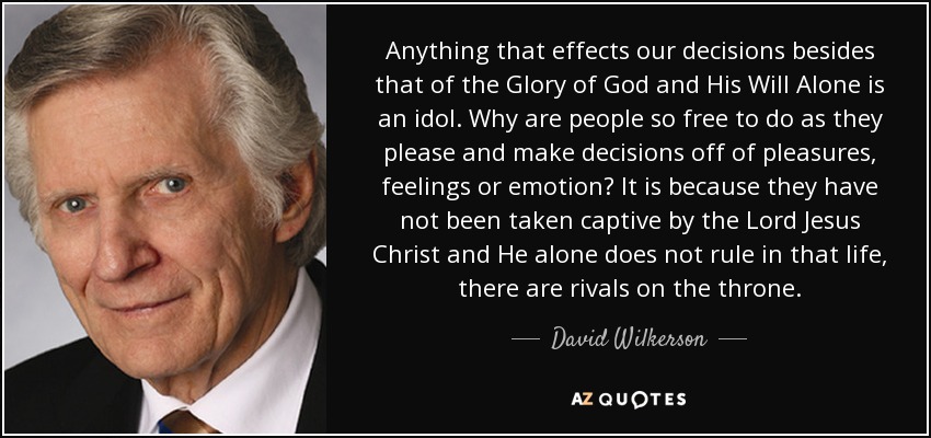 Anything that effects our decisions besides that of the Glory of God and His Will Alone is an idol. Why are people so free to do as they please and make decisions off of pleasures, feelings or emotion? It is because they have not been taken captive by the Lord Jesus Christ and He alone does not rule in that life, there are rivals on the throne. - David Wilkerson
