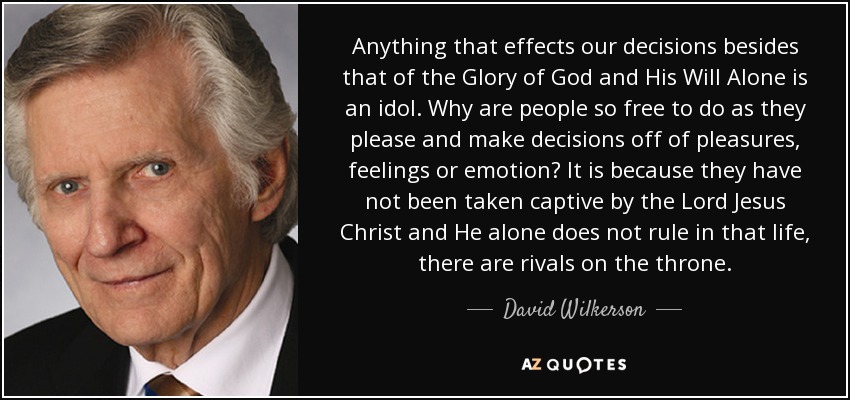 Anything that effects our decisions besides that of the Glory of God and His Will Alone is an idol. Why are people so free to do as they please and make decisions off of pleasures, feelings or emotion? It is because they have not been taken captive by the Lord Jesus Christ and He alone does not rule in that life, there are rivals on the throne. - David Wilkerson