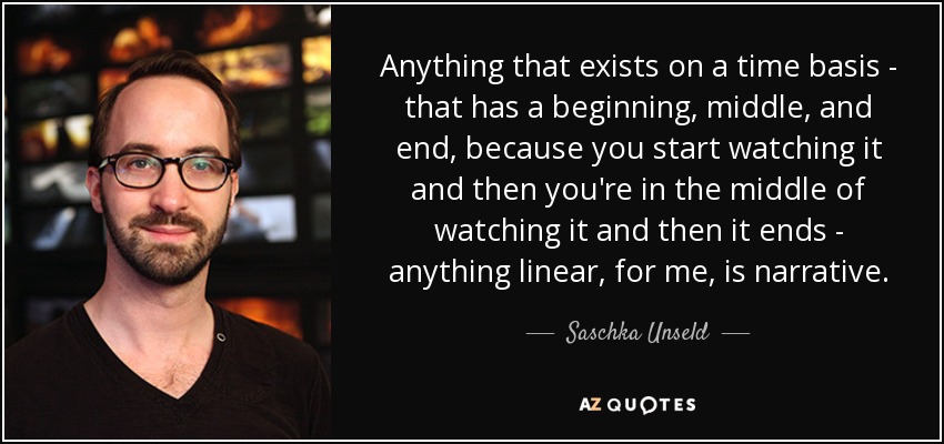 Anything that exists on a time basis - that has a beginning, middle, and end, because you start watching it and then you're in the middle of watching it and then it ends - anything linear, for me, is narrative. - Saschka Unseld