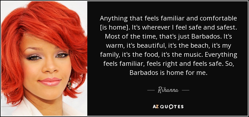 Anything that feels familiar and comfortable [is home]. It's wherever I feel safe and safest. Most of the time, that's just Barbados. It's warm, it's beautiful, it's the beach, it's my family, it's the food, it's the music. Everything feels familiar, feels right and feels safe. So, Barbados is home for me. - Rihanna