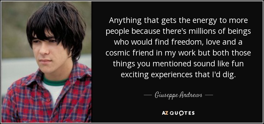 Anything that gets the energy to more people because there's millions of beings who would find freedom, love and a cosmic friend in my work but both those things you mentioned sound like fun exciting experiences that I'd dig. - Giuseppe Andrews