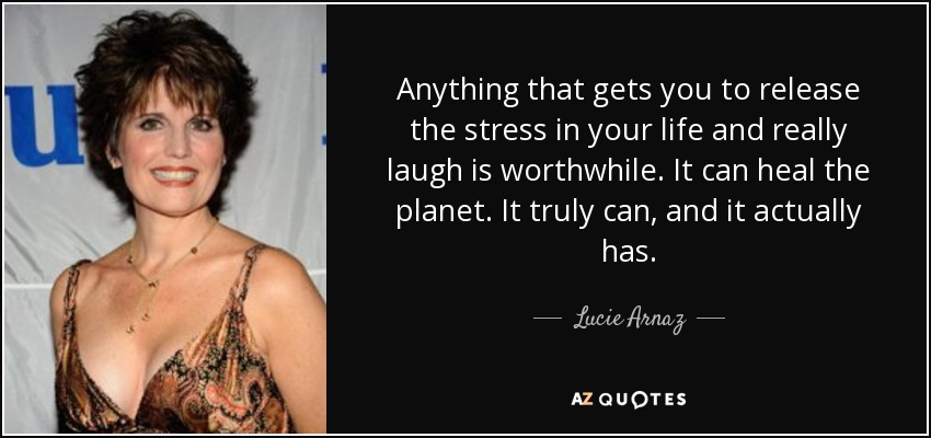 Anything that gets you to release the stress in your life and really laugh is worthwhile. It can heal the planet. It truly can, and it actually has. - Lucie Arnaz