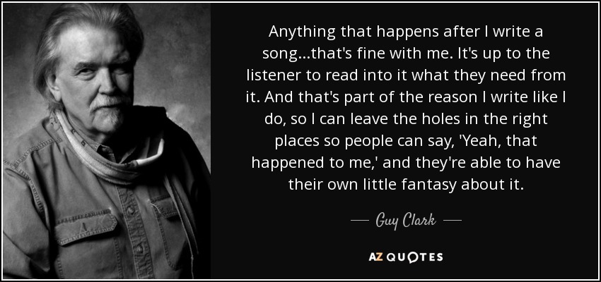 Anything that happens after I write a song...that's fine with me. It's up to the listener to read into it what they need from it. And that's part of the reason I write like I do, so I can leave the holes in the right places so people can say, 'Yeah, that happened to me,' and they're able to have their own little fantasy about it. - Guy Clark