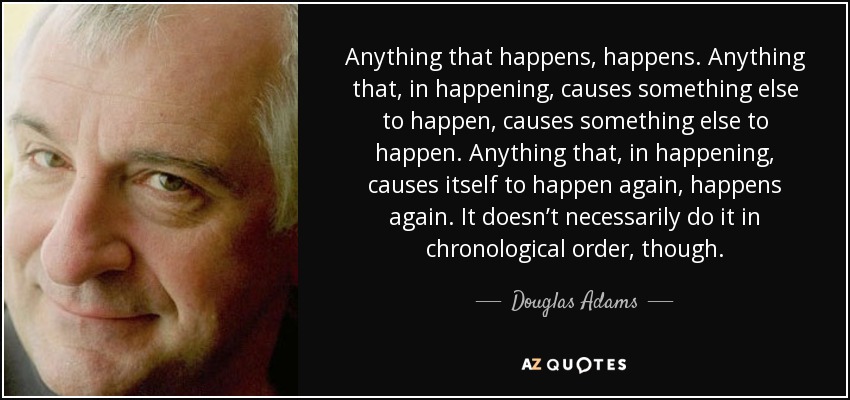 Anything that happens, happens. Anything that, in happening, causes something else to happen, causes something else to happen. Anything that, in happening, causes itself to happen again, happens again. It doesn’t necessarily do it in chronological order, though. - Douglas Adams