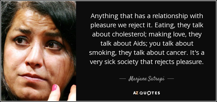 Anything that has a relationship with pleasure we reject it. Eating, they talk about cholesterol; making love, they talk about Aids; you talk about smoking, they talk about cancer. It's a very sick society that rejects pleasure. - Marjane Satrapi