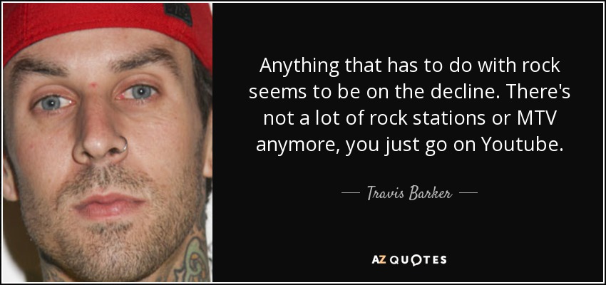 Anything that has to do with rock seems to be on the decline. There's not a lot of rock stations or MTV anymore, you just go on Youtube. - Travis Barker