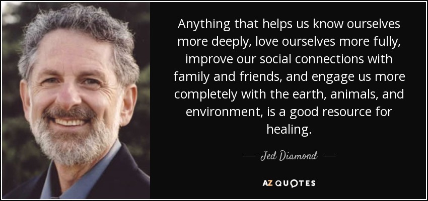 Anything that helps us know ourselves more deeply, love ourselves more fully, improve our social connections with family and friends, and engage us more completely with the earth, animals, and environment, is a good resource for healing. - Jed Diamond