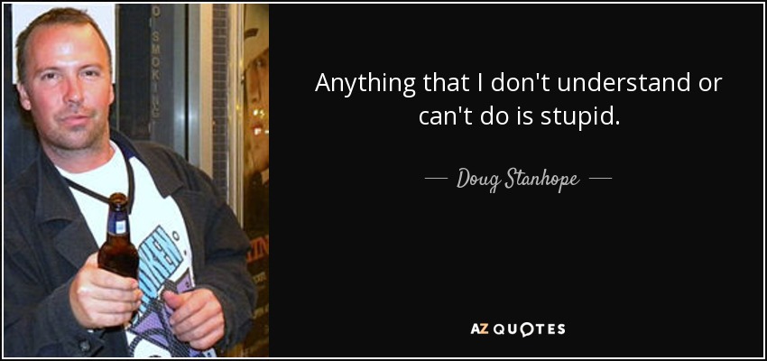 Anything that I don't understand or can't do is stupid. - Doug Stanhope