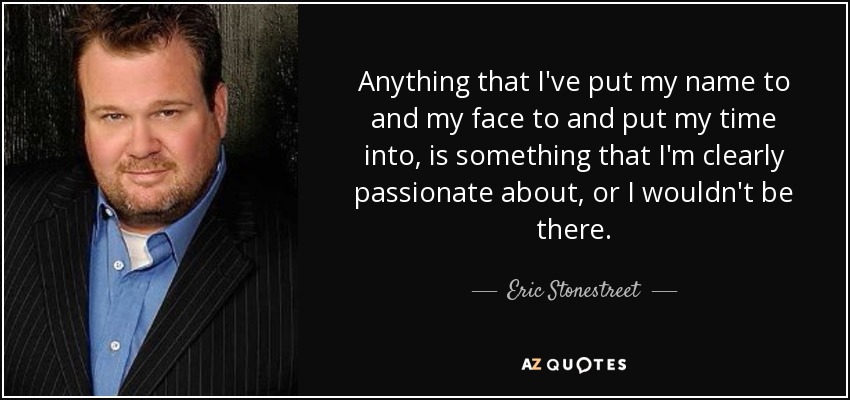 Anything that I've put my name to and my face to and put my time into, is something that I'm clearly passionate about, or I wouldn't be there. - Eric Stonestreet