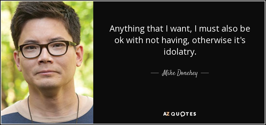 Anything that I want, I must also be ok with not having, otherwise it's idolatry. - Mike Donehey
