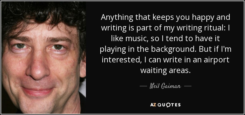 Anything that keeps you happy and writing is part of my writing ritual: I like music, so I tend to have it playing in the background. But if I'm interested, I can write in an airport waiting areas. - Neil Gaiman