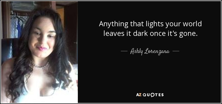Anything that lights your world leaves it dark once it's gone. - Ashly Lorenzana