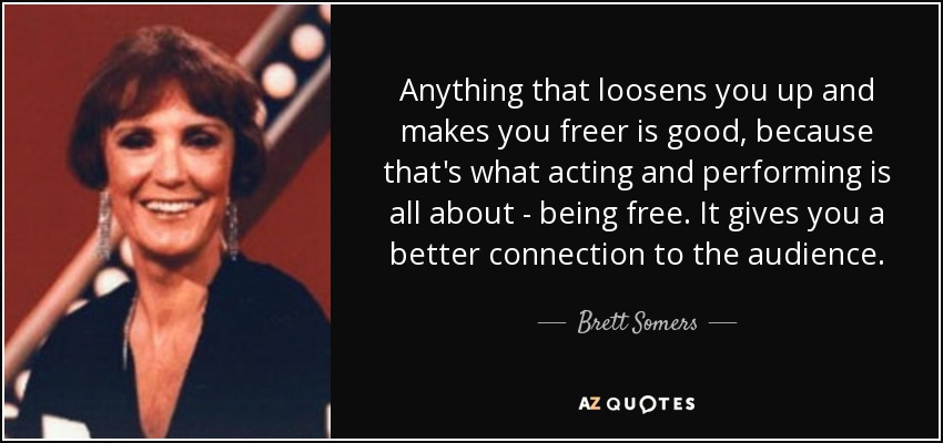 Anything that loosens you up and makes you freer is good, because that's what acting and performing is all about - being free. It gives you a better connection to the audience. - Brett Somers