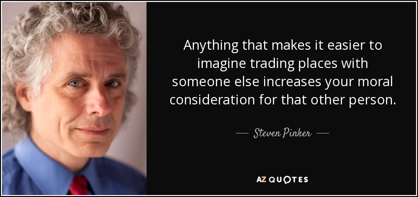 Anything that makes it easier to imagine trading places with someone else increases your moral consideration for that other person. - Steven Pinker