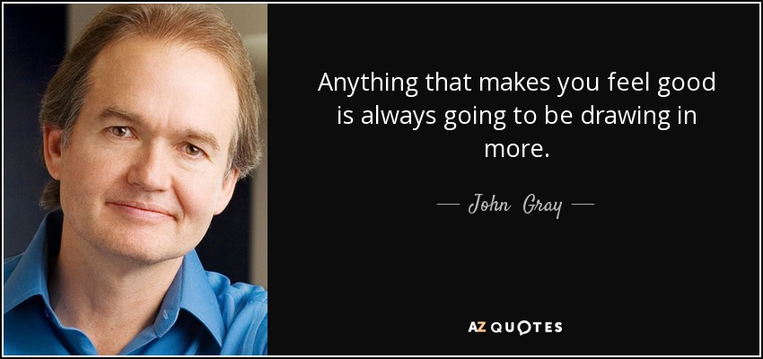 Anything that makes you feel good is always going to be drawing in more. - John  Gray