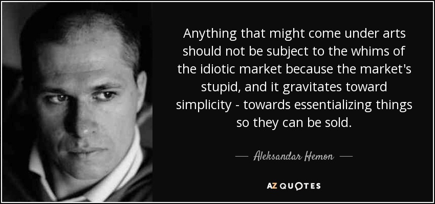 Anything that might come under arts should not be subject to the whims of the idiotic market because the market's stupid, and it gravitates toward simplicity - towards essentializing things so they can be sold. - Aleksandar Hemon