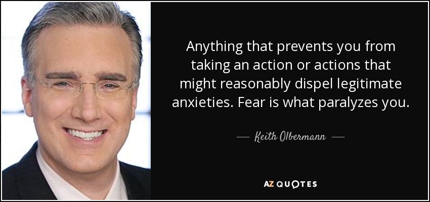 Anything that prevents you from taking an action or actions that might reasonably dispel legitimate anxieties. Fear is what paralyzes you. - Keith Olbermann