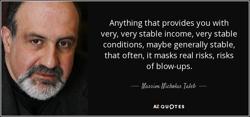 Anything that provides you with very, very stable income, very stable conditions, maybe generally stable, that often, it masks real risks, risks of blow-ups. - Nassim Nicholas Taleb