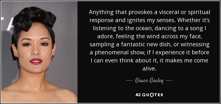 Anything that provokes a visceral or spiritual response and ignites my senses. Whether it's listening to the ocean, dancing to a song I adore, feeling the wind across my face, sampling a fantastic new dish, or witnessing a phenomenal show, if I experience it before I can even think about it, it makes me come alive. - Grace Gealey