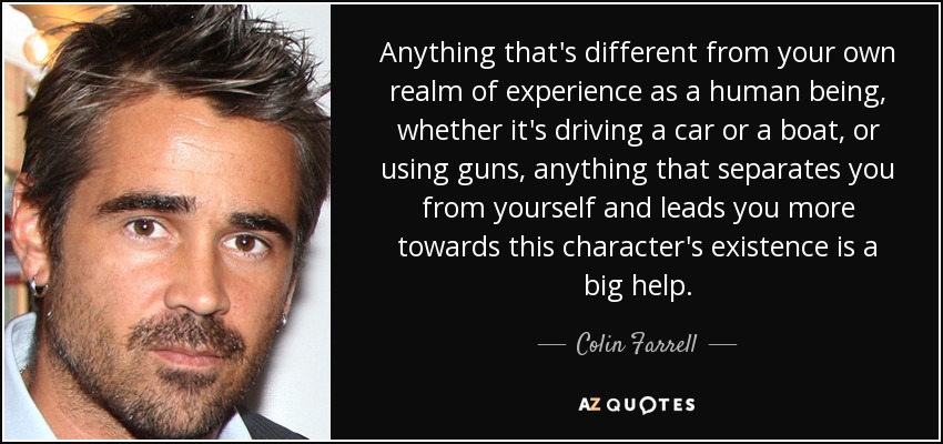 Anything that's different from your own realm of experience as a human being, whether it's driving a car or a boat, or using guns, anything that separates you from yourself and leads you more towards this character's existence is a big help. - Colin Farrell