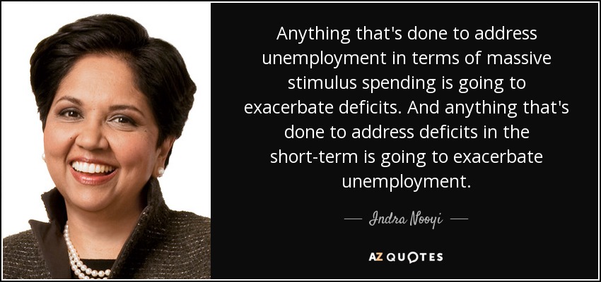 Anything that's done to address unemployment in terms of massive stimulus spending is going to exacerbate deficits. And anything that's done to address deficits in the short-term is going to exacerbate unemployment. - Indra Nooyi