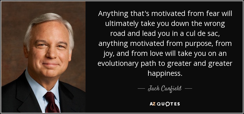 Anything that's motivated from fear will ultimately take you down the wrong road and lead you in a cul de sac, anything motivated from purpose, from joy, and from love will take you on an evolutionary path to greater and greater happiness. - Jack Canfield