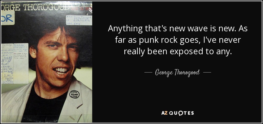 Anything that's new wave is new. As far as punk rock goes, I've never really been exposed to any. - George Thorogood