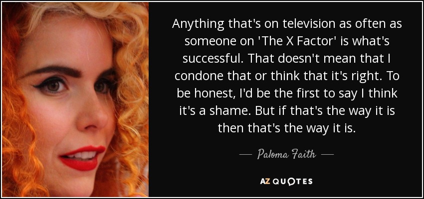 Anything that's on television as often as someone on 'The X Factor' is what's successful. That doesn't mean that I condone that or think that it's right. To be honest, I'd be the first to say I think it's a shame. But if that's the way it is then that's the way it is. - Paloma Faith