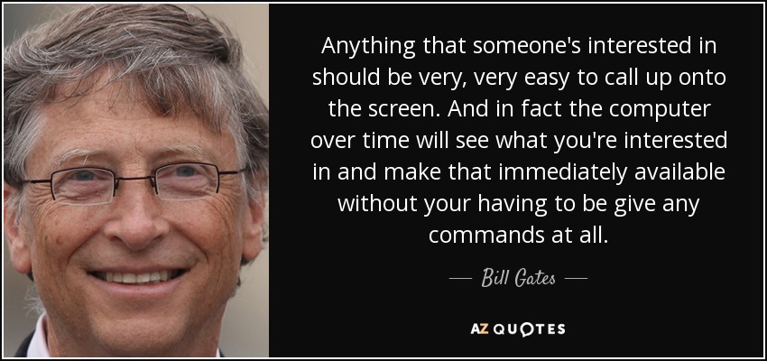 Anything that someone's interested in should be very, very easy to call up onto the screen. And in fact the computer over time will see what you're interested in and make that immediately available without your having to be give any commands at all. - Bill Gates